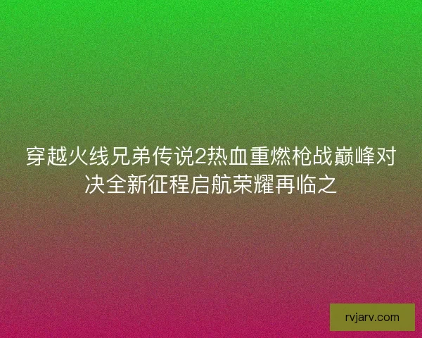 穿越火线兄弟传说2热血重燃枪战巅峰对决全新征程启航荣耀再临之
