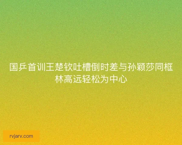 国乒首训王楚钦吐槽倒时差与孙颖莎同框林高远轻松为中心