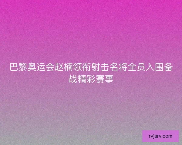巴黎奥运会赵楠领衔射击名将全员入围备战精彩赛事